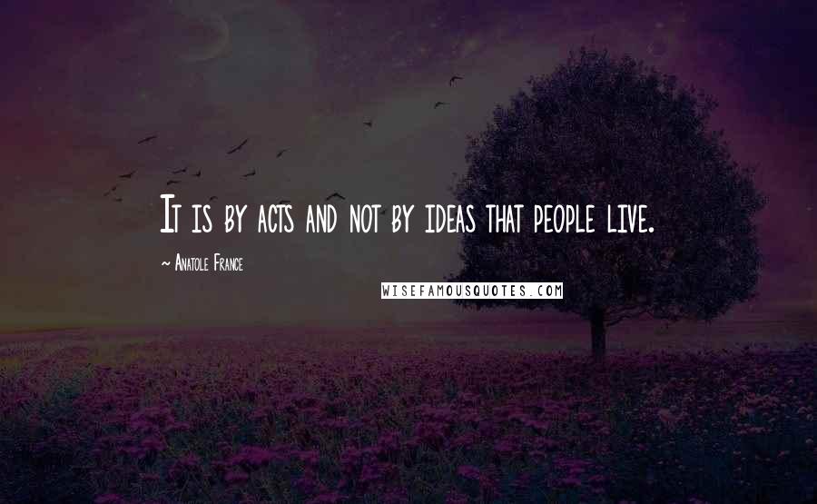 Anatole France Quotes: It is by acts and not by ideas that people live.