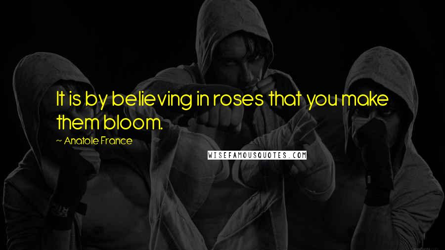 Anatole France Quotes: It is by believing in roses that you make them bloom.