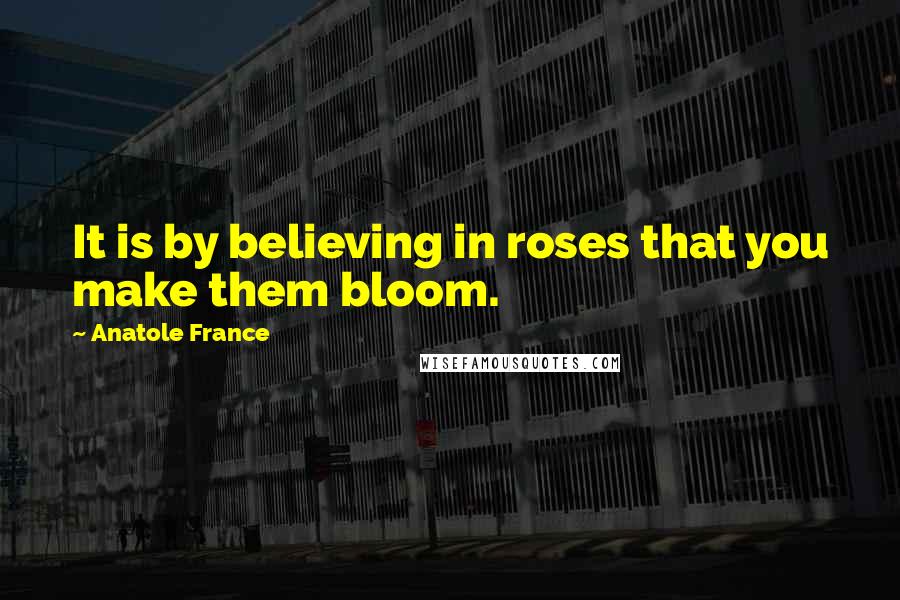 Anatole France Quotes: It is by believing in roses that you make them bloom.