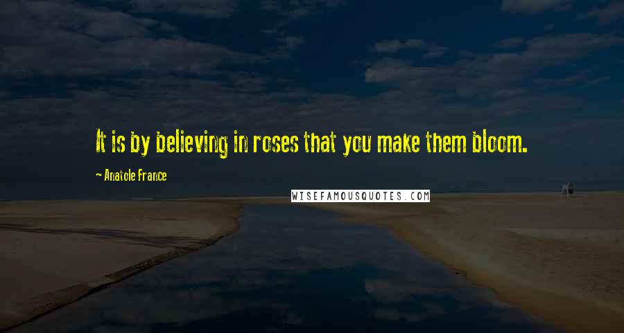 Anatole France Quotes: It is by believing in roses that you make them bloom.