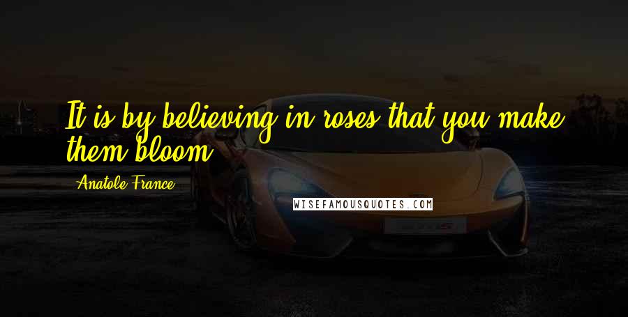 Anatole France Quotes: It is by believing in roses that you make them bloom.