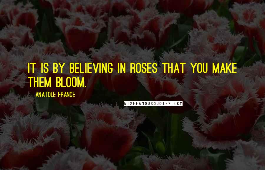 Anatole France Quotes: It is by believing in roses that you make them bloom.