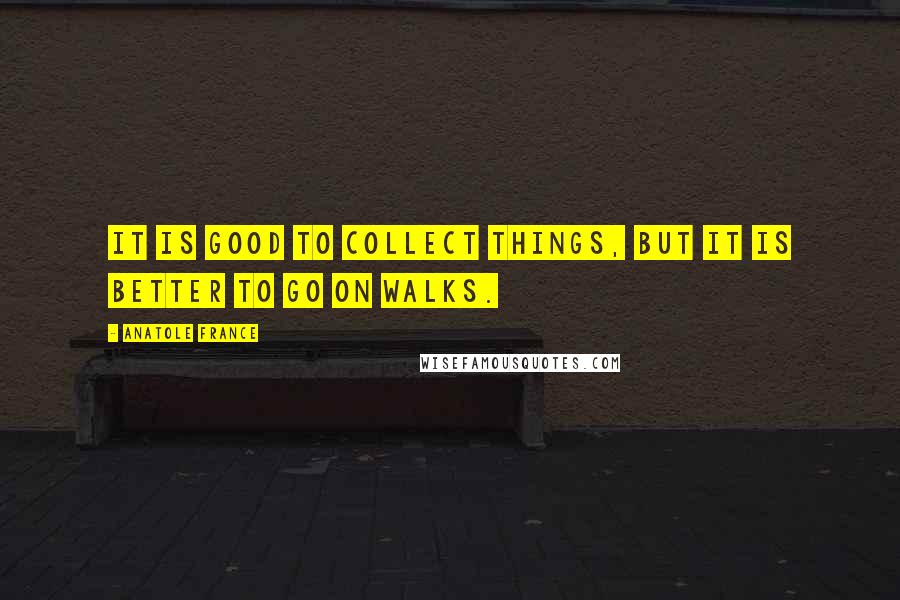 Anatole France Quotes: It is good to collect things, but it is better to go on walks.