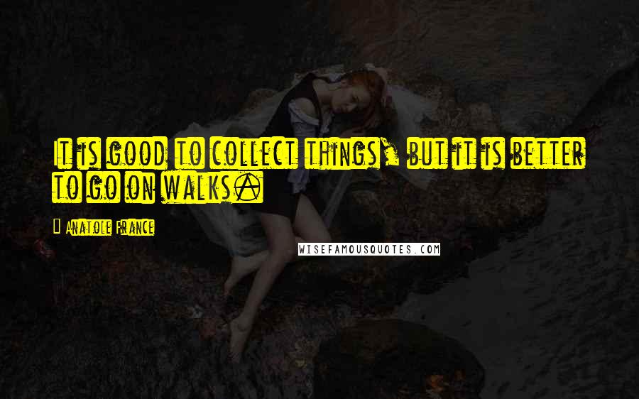 Anatole France Quotes: It is good to collect things, but it is better to go on walks.