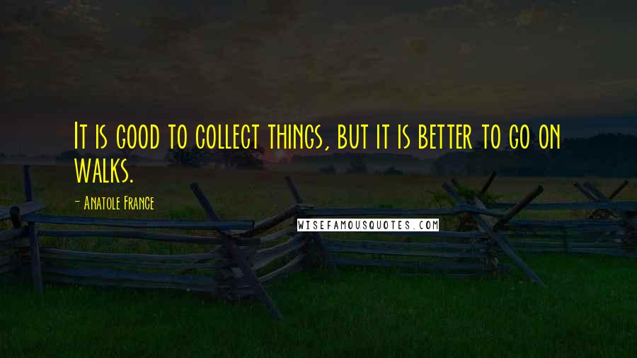 Anatole France Quotes: It is good to collect things, but it is better to go on walks.