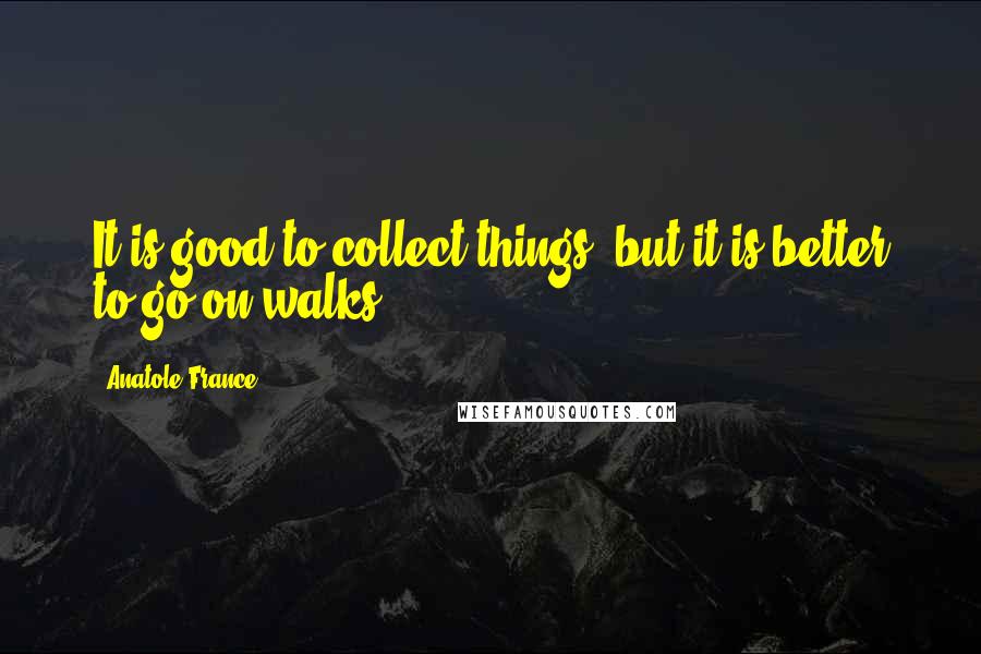 Anatole France Quotes: It is good to collect things, but it is better to go on walks.