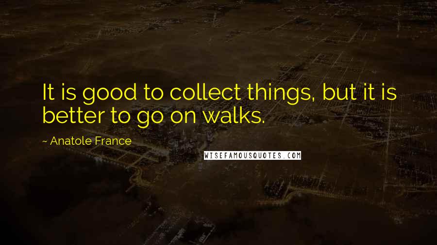 Anatole France Quotes: It is good to collect things, but it is better to go on walks.