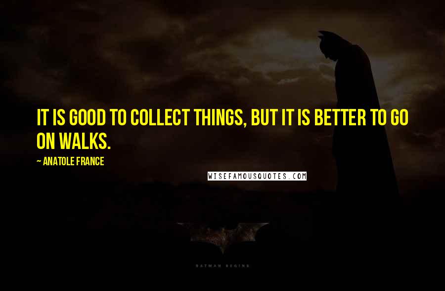 Anatole France Quotes: It is good to collect things, but it is better to go on walks.