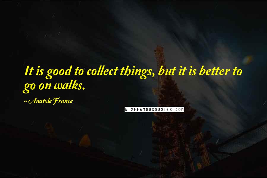 Anatole France Quotes: It is good to collect things, but it is better to go on walks.