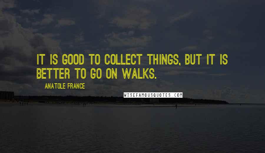 Anatole France Quotes: It is good to collect things, but it is better to go on walks.
