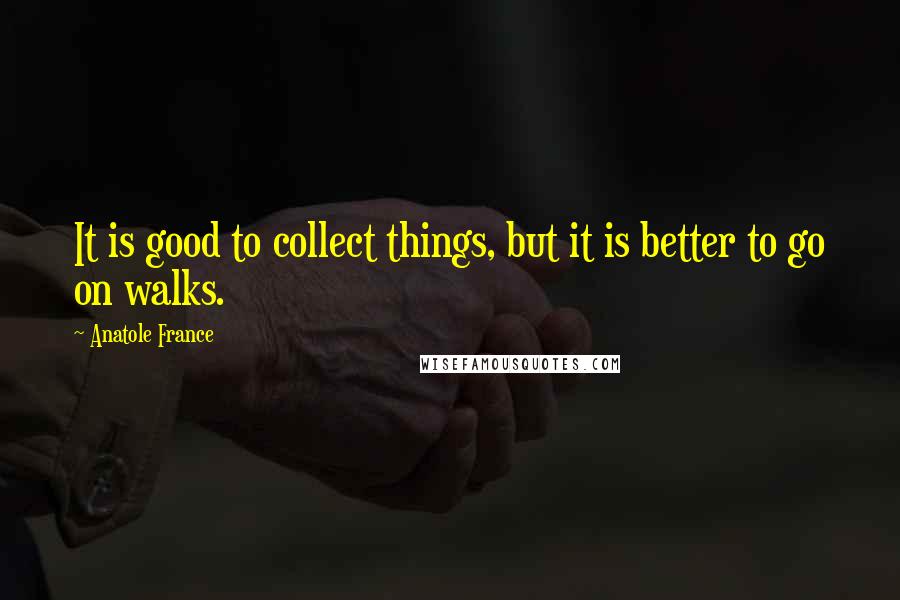 Anatole France Quotes: It is good to collect things, but it is better to go on walks.