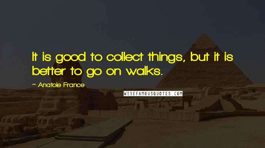 Anatole France Quotes: It is good to collect things, but it is better to go on walks.