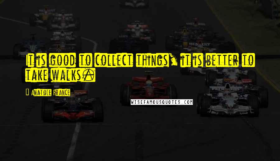 Anatole France Quotes: It is good to collect things, it is better to take walks.
