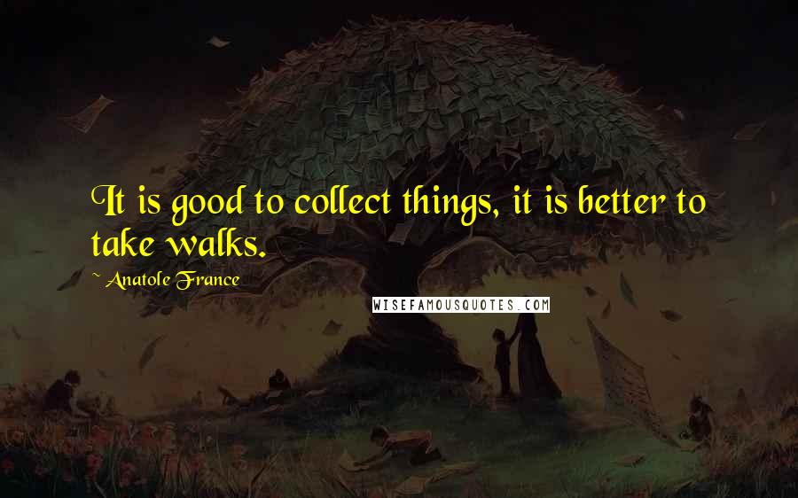 Anatole France Quotes: It is good to collect things, it is better to take walks.