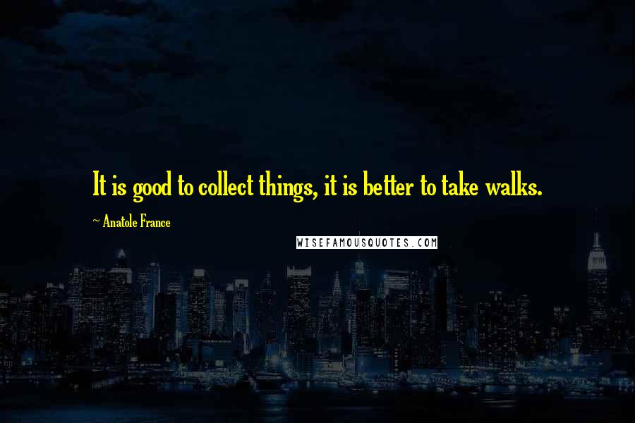 Anatole France Quotes: It is good to collect things, it is better to take walks.