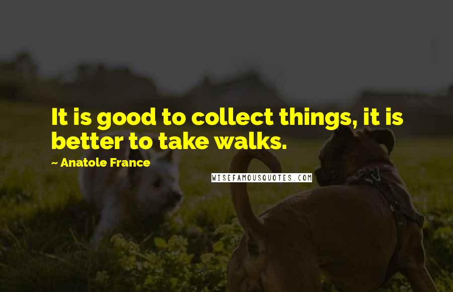 Anatole France Quotes: It is good to collect things, it is better to take walks.