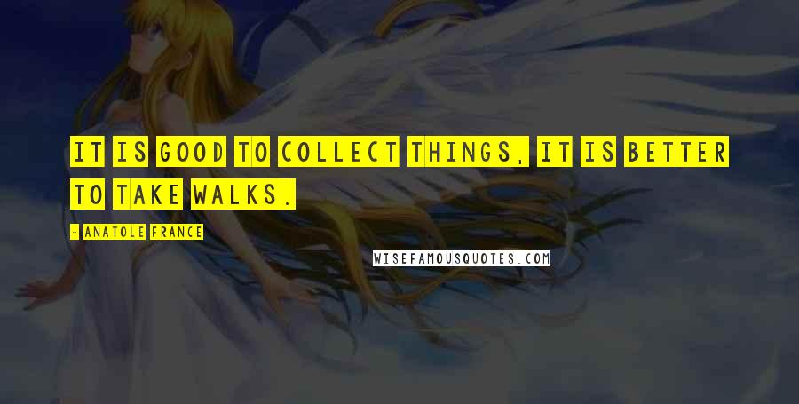 Anatole France Quotes: It is good to collect things, it is better to take walks.