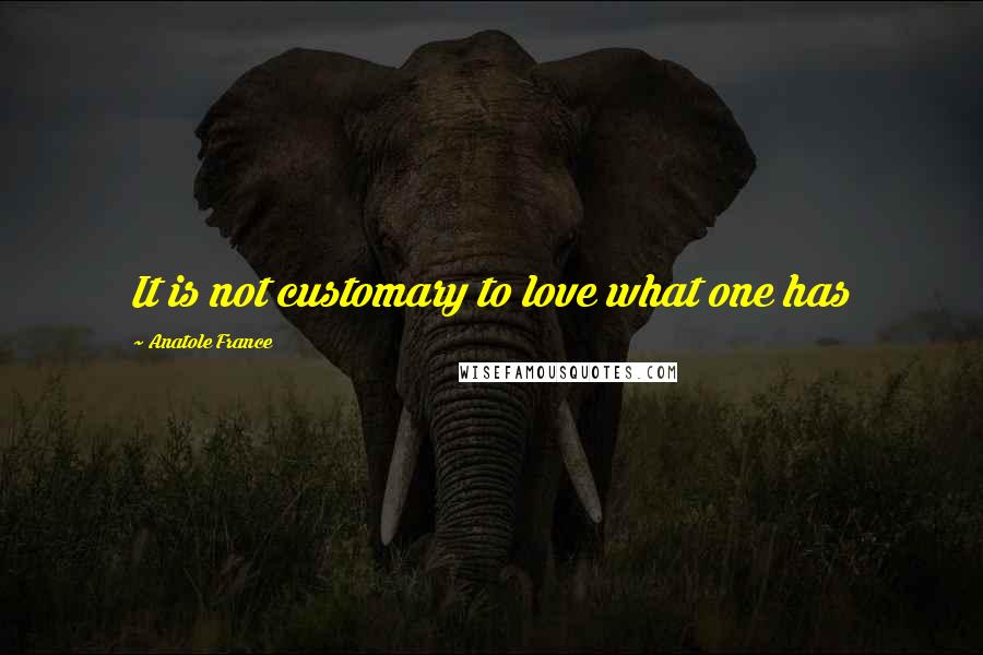 Anatole France Quotes: It is not customary to love what one has