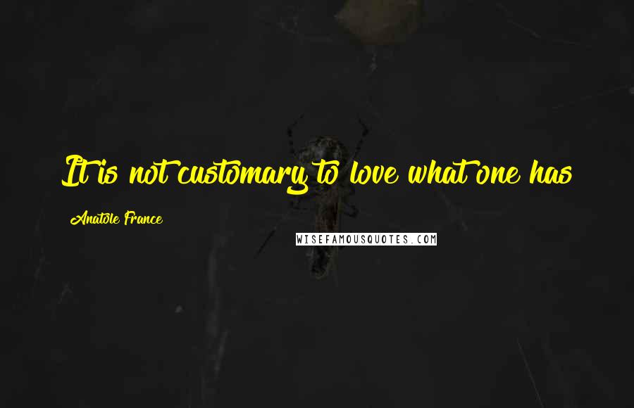 Anatole France Quotes: It is not customary to love what one has