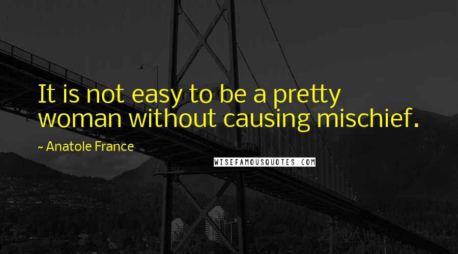 Anatole France Quotes: It is not easy to be a pretty woman without causing mischief.