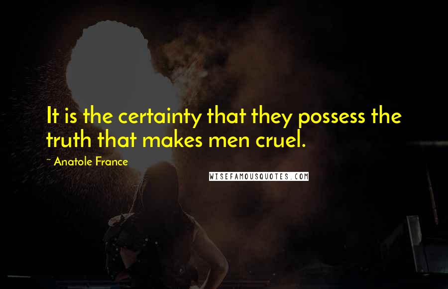 Anatole France Quotes: It is the certainty that they possess the truth that makes men cruel.