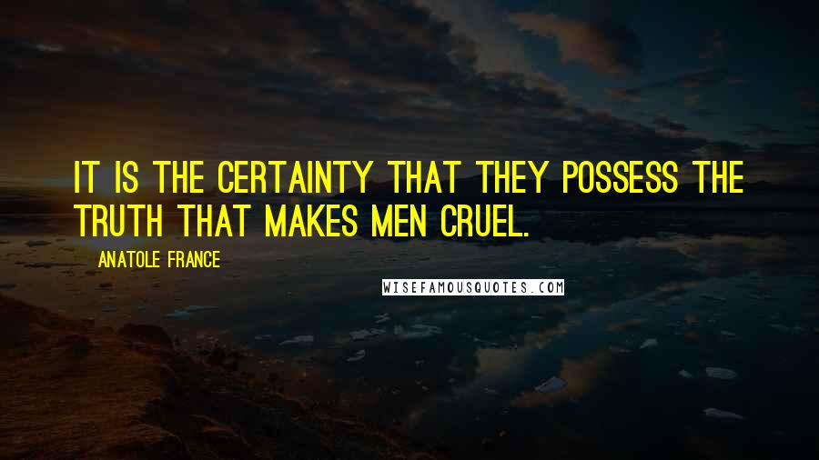 Anatole France Quotes: It is the certainty that they possess the truth that makes men cruel.