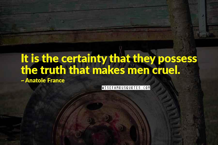 Anatole France Quotes: It is the certainty that they possess the truth that makes men cruel.