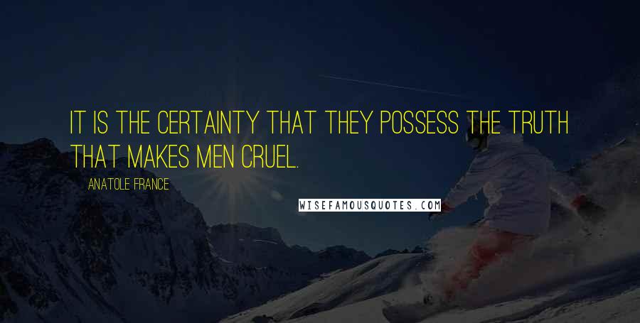 Anatole France Quotes: It is the certainty that they possess the truth that makes men cruel.