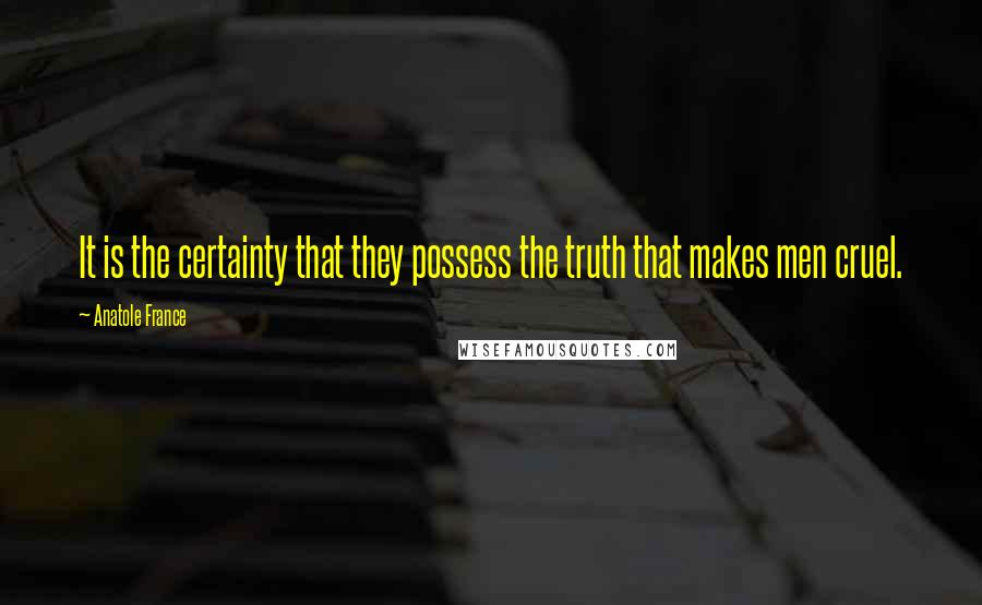 Anatole France Quotes: It is the certainty that they possess the truth that makes men cruel.