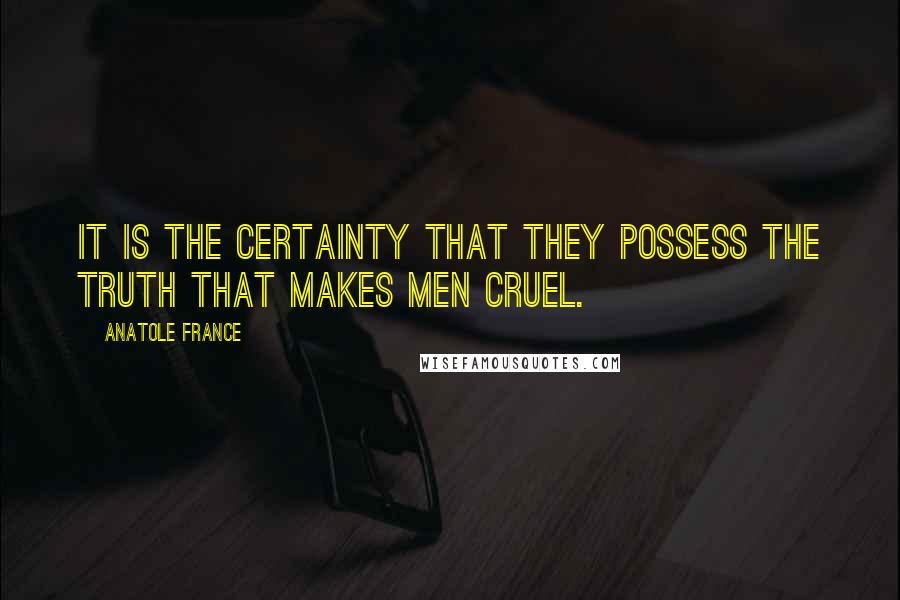 Anatole France Quotes: It is the certainty that they possess the truth that makes men cruel.