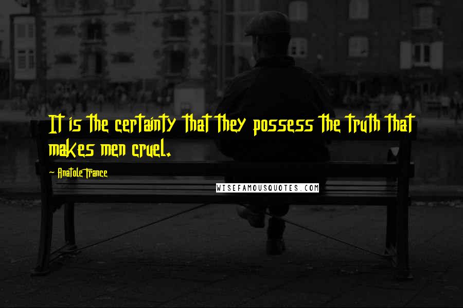 Anatole France Quotes: It is the certainty that they possess the truth that makes men cruel.