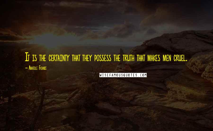 Anatole France Quotes: It is the certainty that they possess the truth that makes men cruel.