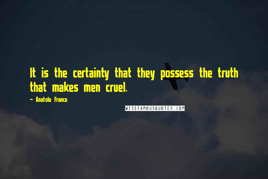 Anatole France Quotes: It is the certainty that they possess the truth that makes men cruel.