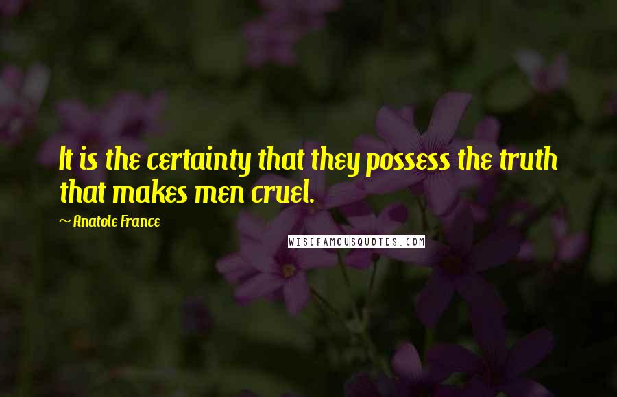 Anatole France Quotes: It is the certainty that they possess the truth that makes men cruel.