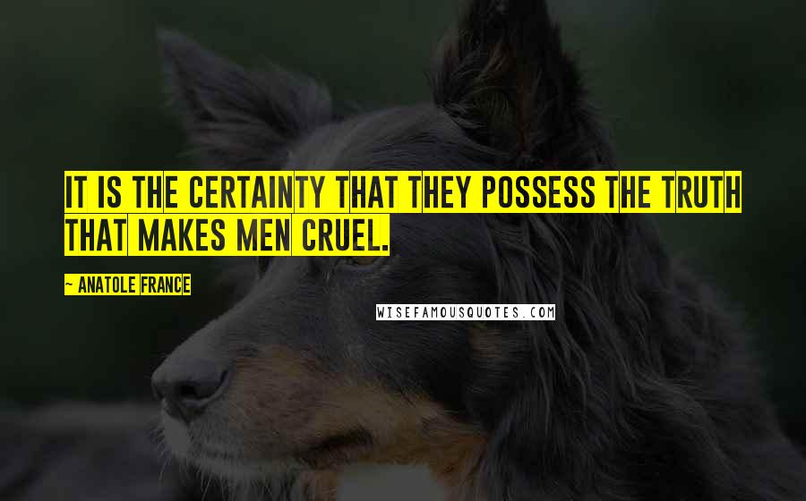 Anatole France Quotes: It is the certainty that they possess the truth that makes men cruel.