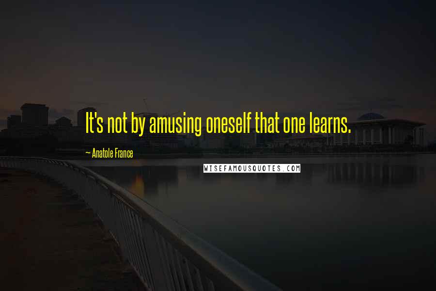 Anatole France Quotes: It's not by amusing oneself that one learns.