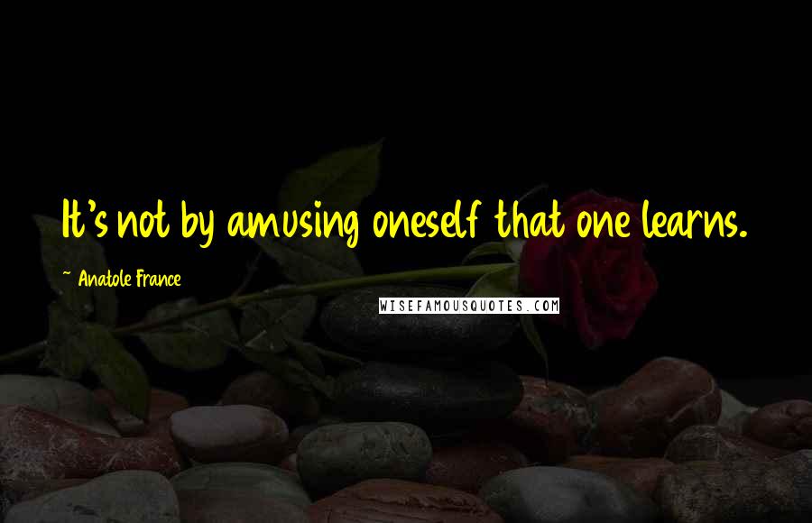 Anatole France Quotes: It's not by amusing oneself that one learns.