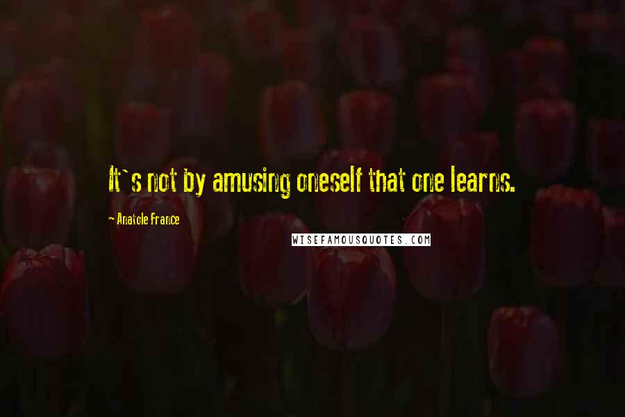 Anatole France Quotes: It's not by amusing oneself that one learns.