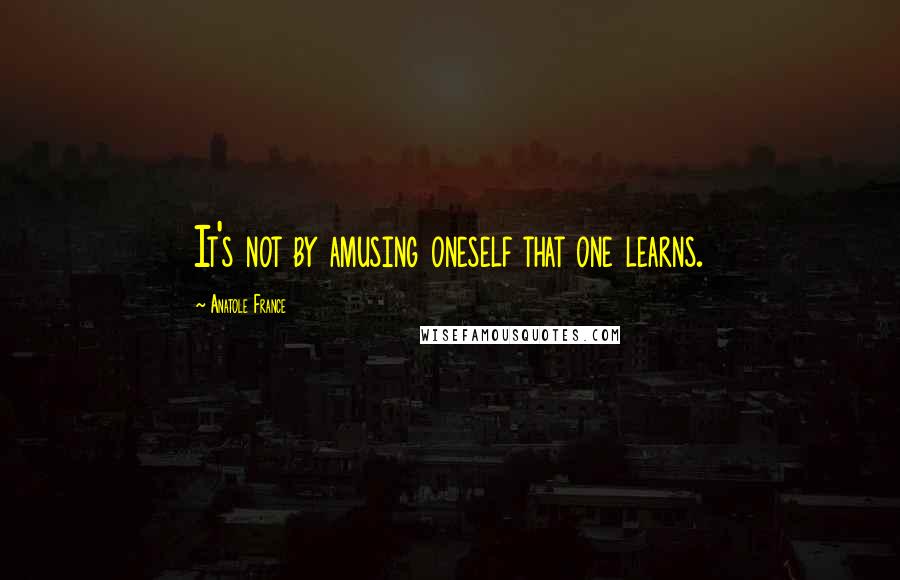 Anatole France Quotes: It's not by amusing oneself that one learns.