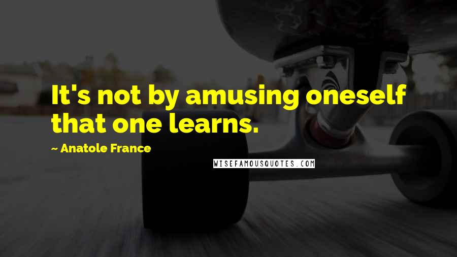 Anatole France Quotes: It's not by amusing oneself that one learns.