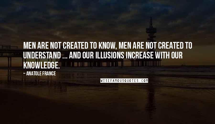 Anatole France Quotes: Men are not created to know, men are not created to understand ... and our illusions increase with our knowledge.