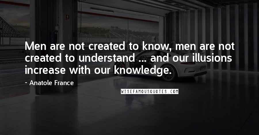 Anatole France Quotes: Men are not created to know, men are not created to understand ... and our illusions increase with our knowledge.