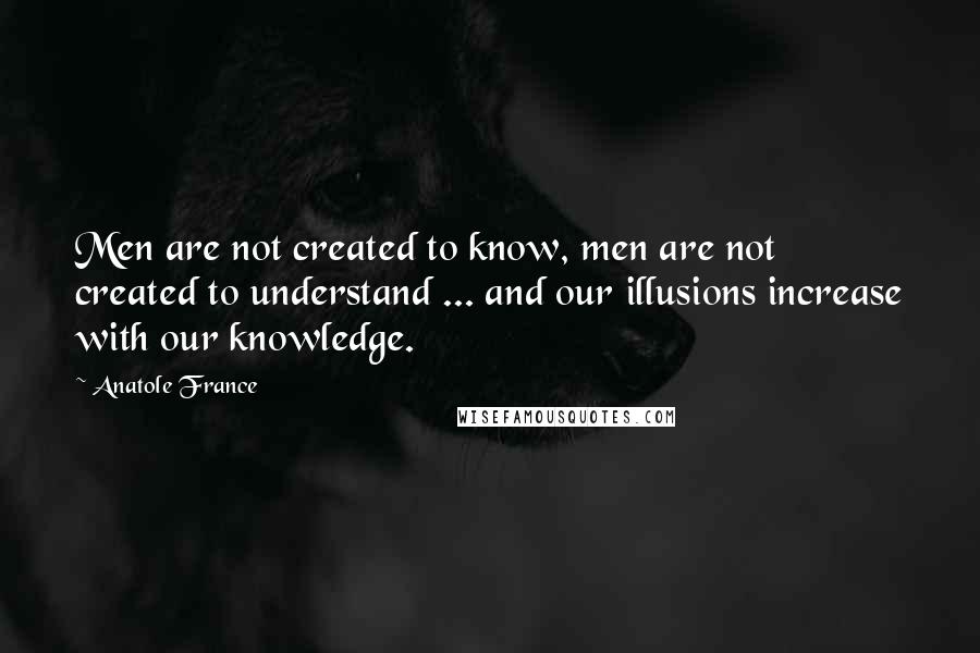 Anatole France Quotes: Men are not created to know, men are not created to understand ... and our illusions increase with our knowledge.