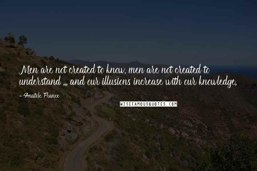 Anatole France Quotes: Men are not created to know, men are not created to understand ... and our illusions increase with our knowledge.