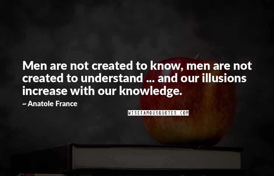 Anatole France Quotes: Men are not created to know, men are not created to understand ... and our illusions increase with our knowledge.