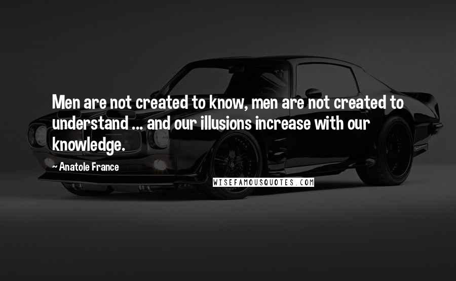 Anatole France Quotes: Men are not created to know, men are not created to understand ... and our illusions increase with our knowledge.