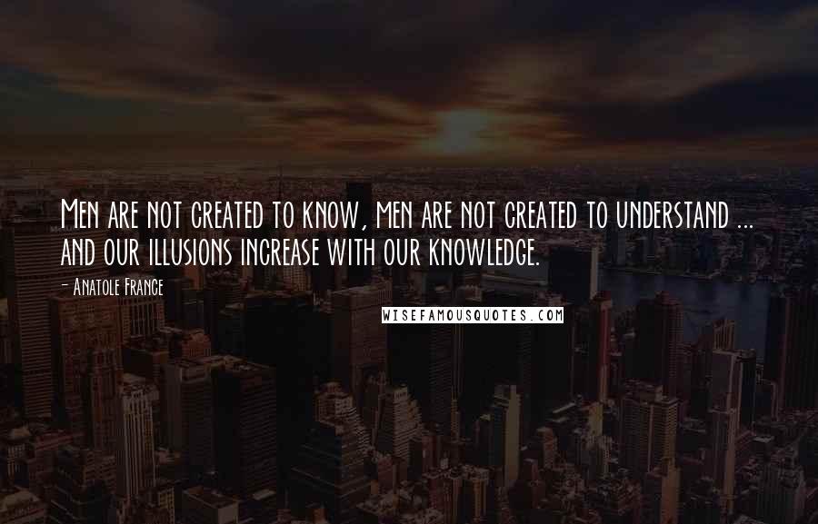 Anatole France Quotes: Men are not created to know, men are not created to understand ... and our illusions increase with our knowledge.