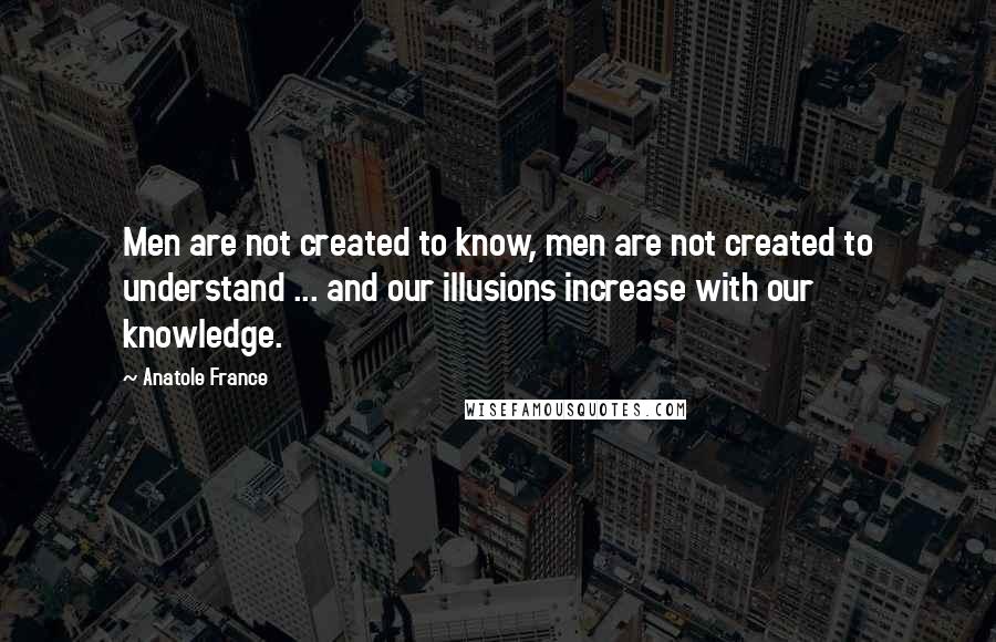 Anatole France Quotes: Men are not created to know, men are not created to understand ... and our illusions increase with our knowledge.