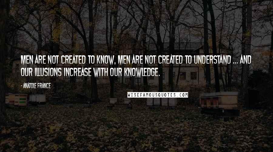 Anatole France Quotes: Men are not created to know, men are not created to understand ... and our illusions increase with our knowledge.