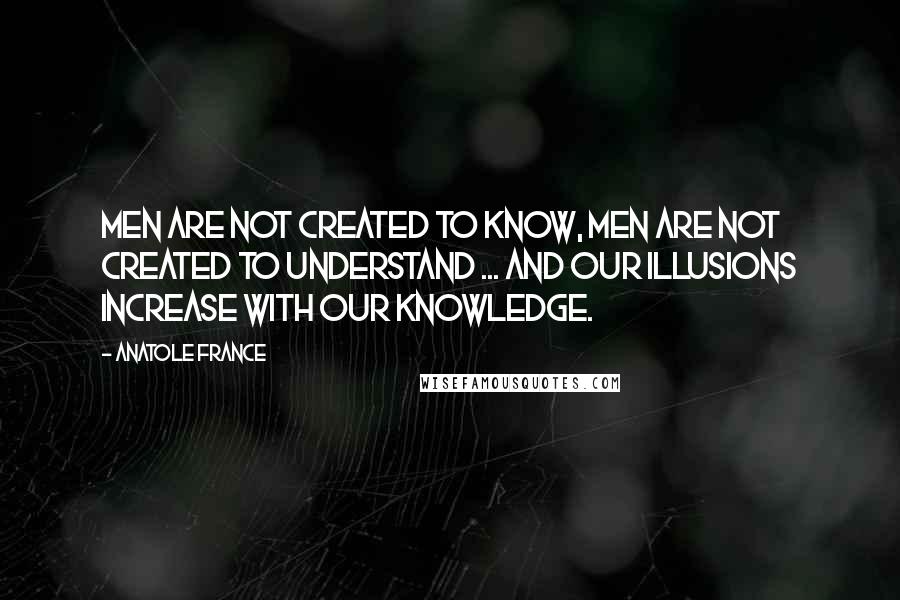 Anatole France Quotes: Men are not created to know, men are not created to understand ... and our illusions increase with our knowledge.